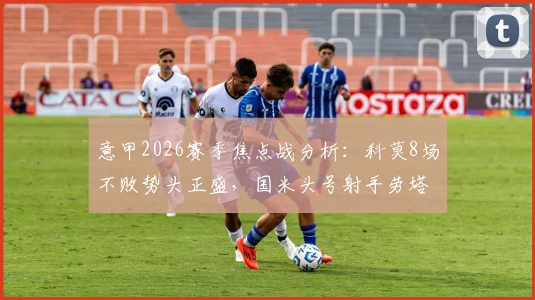 意甲2026赛季焦点战分析：科莫8场不败势头正盛，国米头号射手劳塔罗确认缺阵影响几何