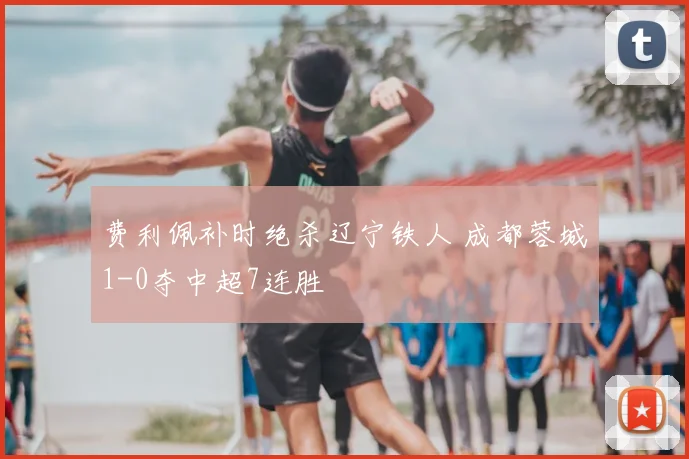 费利佩补时绝杀辽宁铁人 成都蓉城1-0夺中超7连胜
