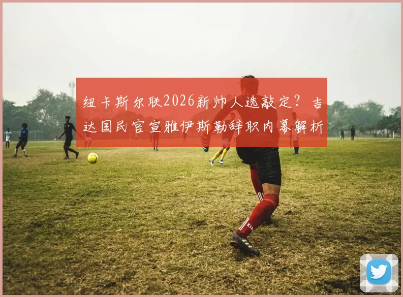 纽卡斯尔联2026新帅人选敲定?吉达国民官宣雅伊斯勒辞职内幕解析