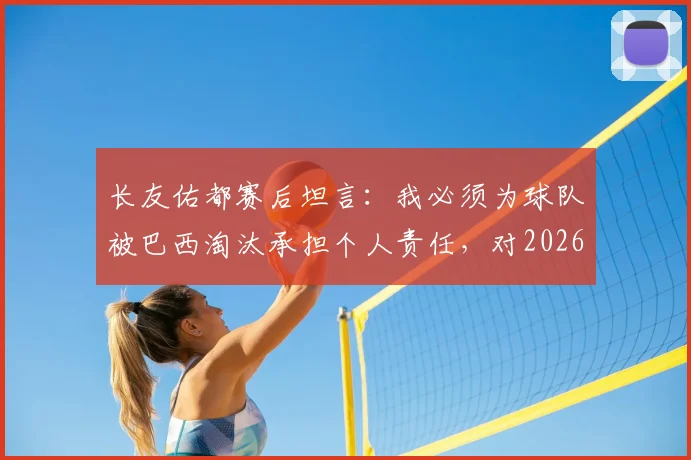 长友佑都赛后坦言:我必须为球队被巴西淘汰承担个人责任,对2026年及未来的职业生涯尚无明确规划