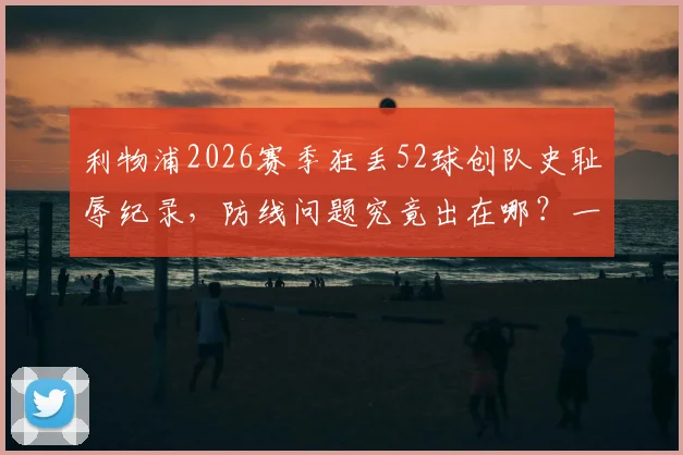 利物浦2026赛季狂丢52球创队史耻辱纪录，防线问题究竟出在哪？一文解析关键责任人及下赛季调整方向