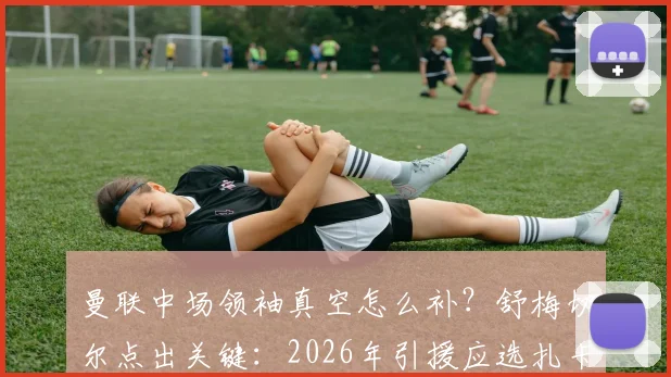 曼联中场领袖真空怎么补？舒梅切尔点出关键：2026年引援应选扎卡式老将，而非沃顿、安德森等新人