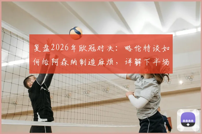 复盘2026年欧冠对决:略伦特谈如何给阿森纳制造麻烦,详解下半场战术反超关键