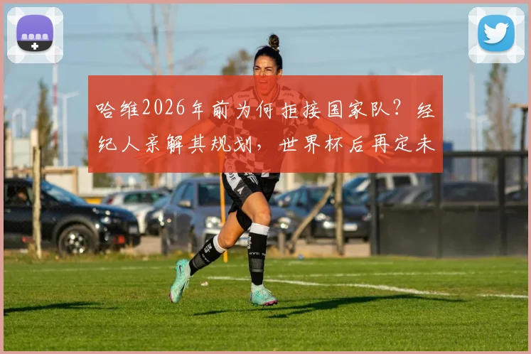 哈维2026年前为何拒接国家队？经纪人亲解其规划，世界杯后再定未来