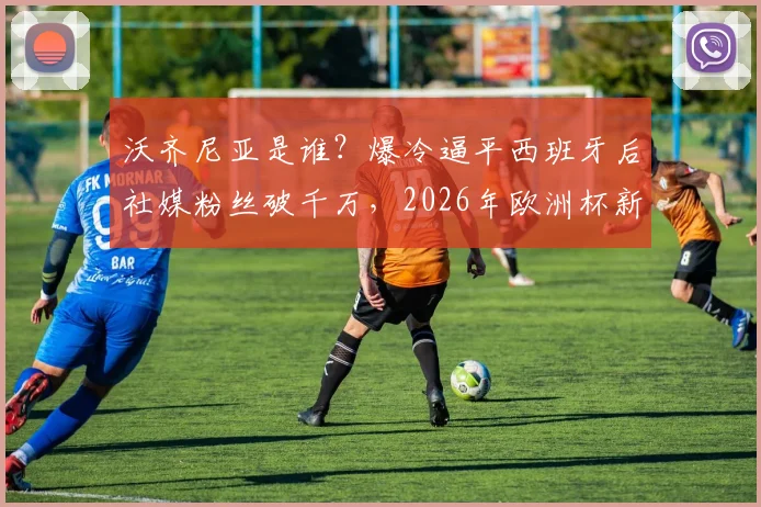 沃齐尼亚是谁？爆冷逼平西班牙后社媒粉丝破千万，2026年欧洲杯新星引热议，球迷评论炸锅