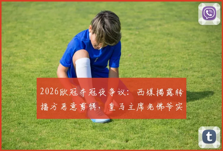 2026欧冠夺冠夜争议：西媒揭露转播方恶意剪辑，皇马主席老佛爷实为与球迷热情合影